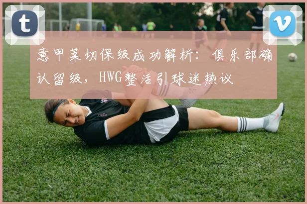 意甲莱切保级成功解析：俱乐部确认留级，HWG整活引球迷热议