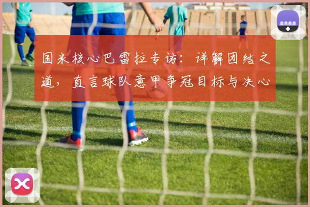 国米核心巴雷拉专访：详解团结之道，直言球队意甲争冠目标与决心