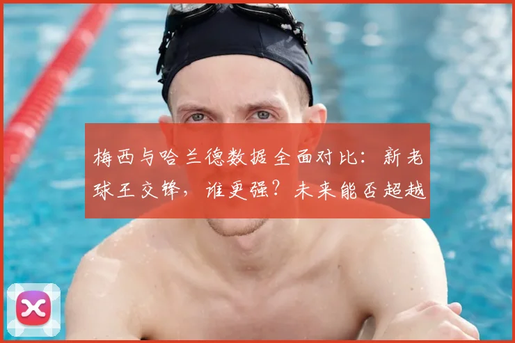 梅西与哈兰德数据全面对比：新老球王交锋，谁更强？未来能否超越