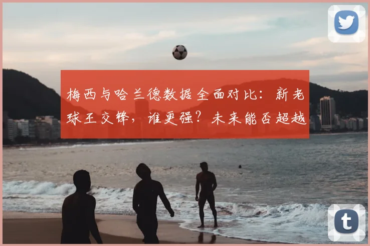 梅西与哈兰德数据全面对比：新老球王交锋，谁更强？未来能否超越