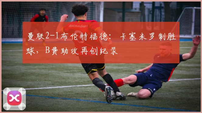 曼联2-1布伦特福德：卡塞米罗制胜球，B费助攻再创纪录