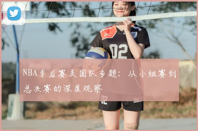 NBA季后赛美国队专题：从小组赛到总决赛的深度观察