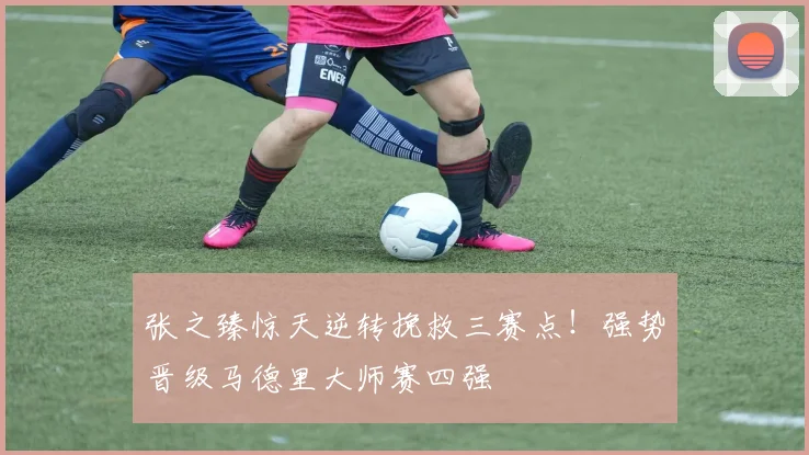 张之臻惊天逆转挽救三赛点！强势晋级马德里大师赛四强