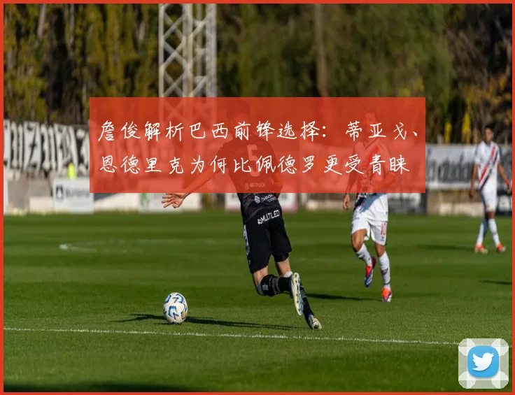 詹俊解析巴西前锋选择：蒂亚戈、恩德里克为何比佩德罗更受青睐